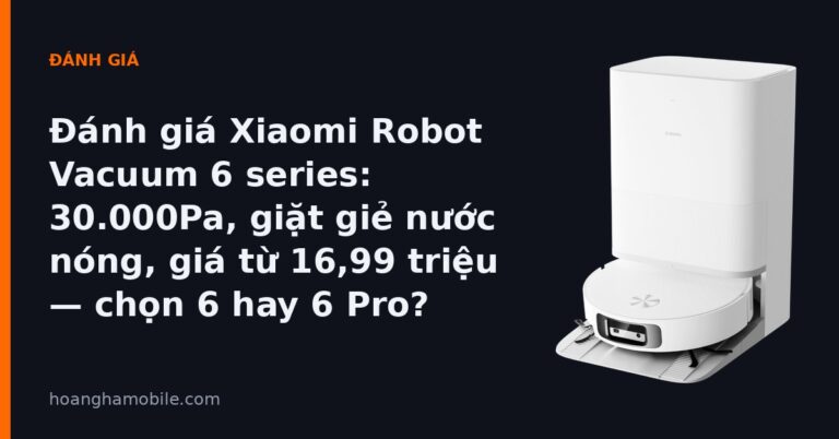 Đánh giá Xiaomi Robot Vacuum 6 series - 30.000Pa, giặt giẻ nước nóng, giá từ 16,99 triệu